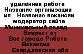 удалённая работа › Название организации ­ ип › Название вакансии ­ модератор сайта › Минимальный оклад ­ 39 500 › Возраст от ­ 18 - Все города Работа » Вакансии   . Свердловская обл.